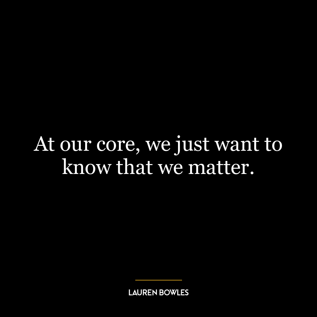 At our core, we just want to know that we matter.