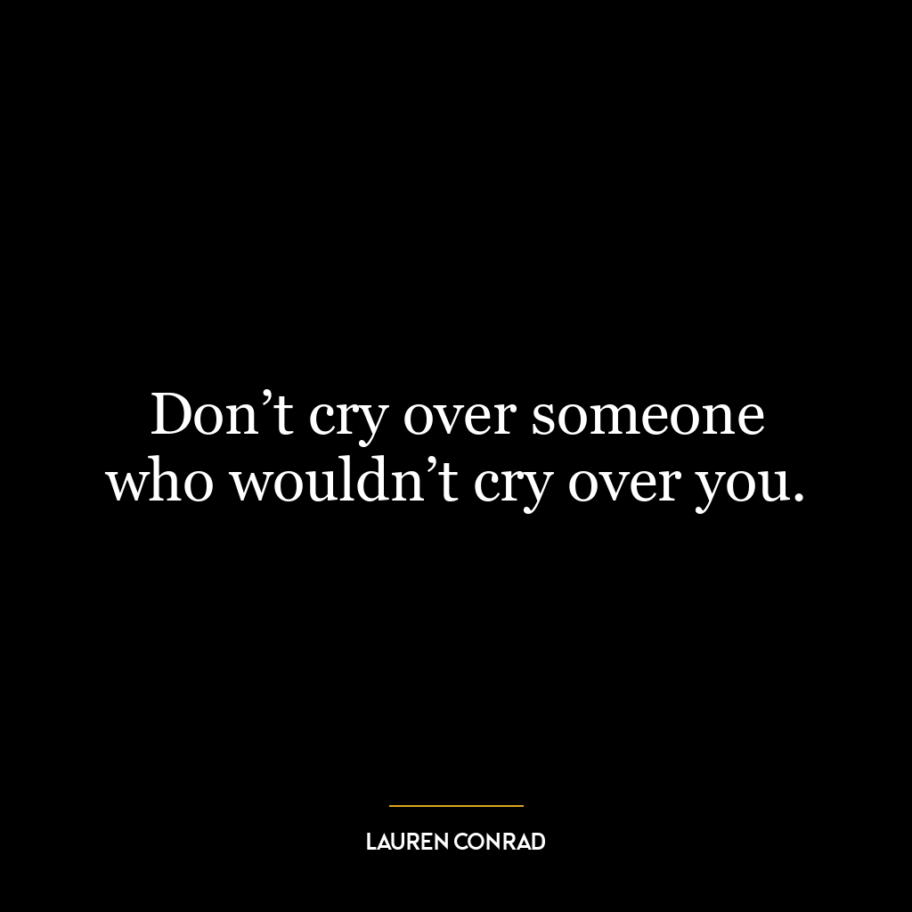 Don’t cry over someone who wouldn’t cry over you.