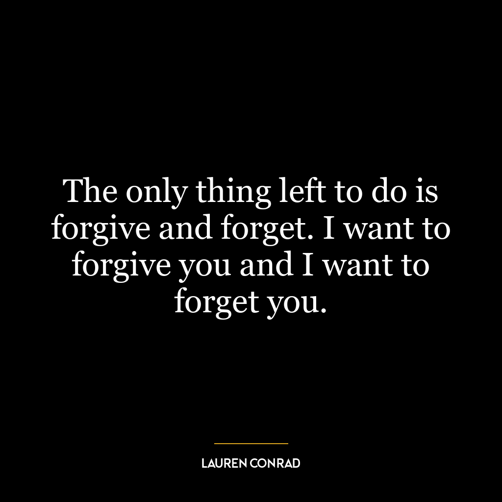 The only thing left to do is forgive and forget. I want to forgive you and I want to forget you.