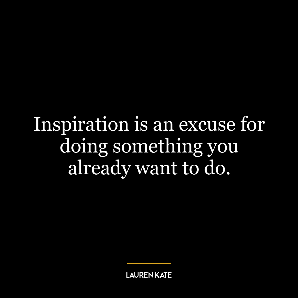 Inspiration is an excuse for doing something you already want to do.