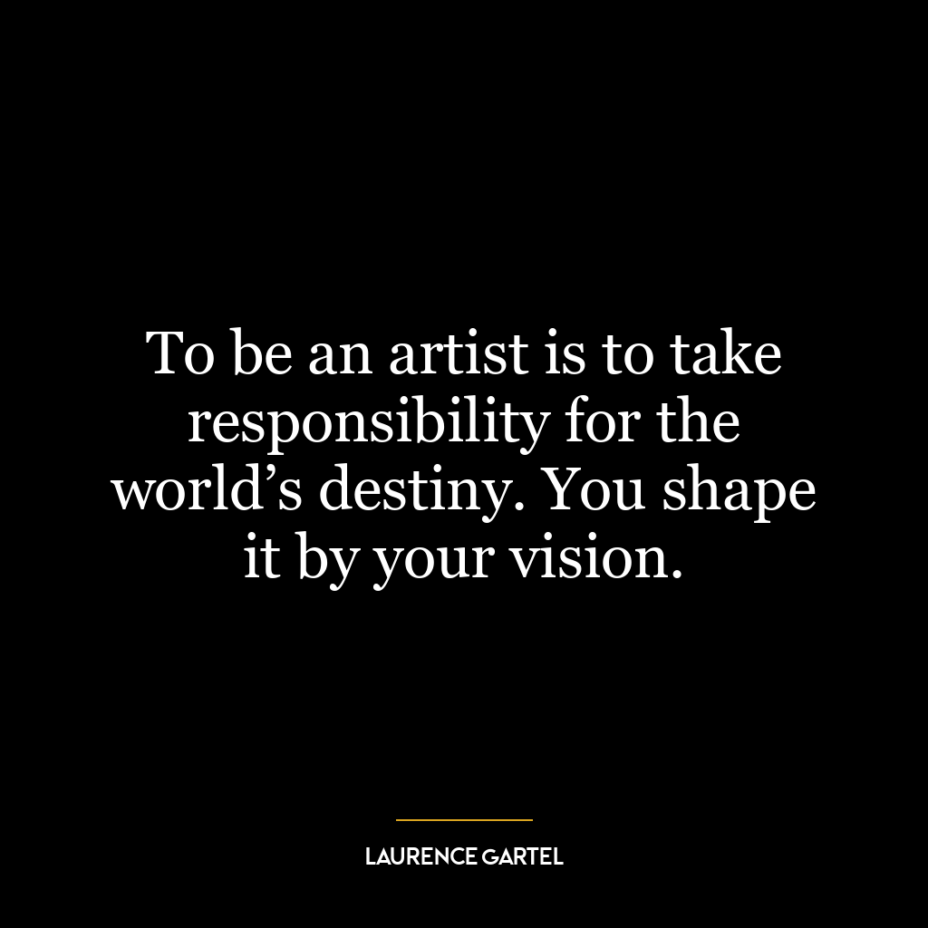 To be an artist is to take responsibility for the world’s destiny. You shape it by your vision.