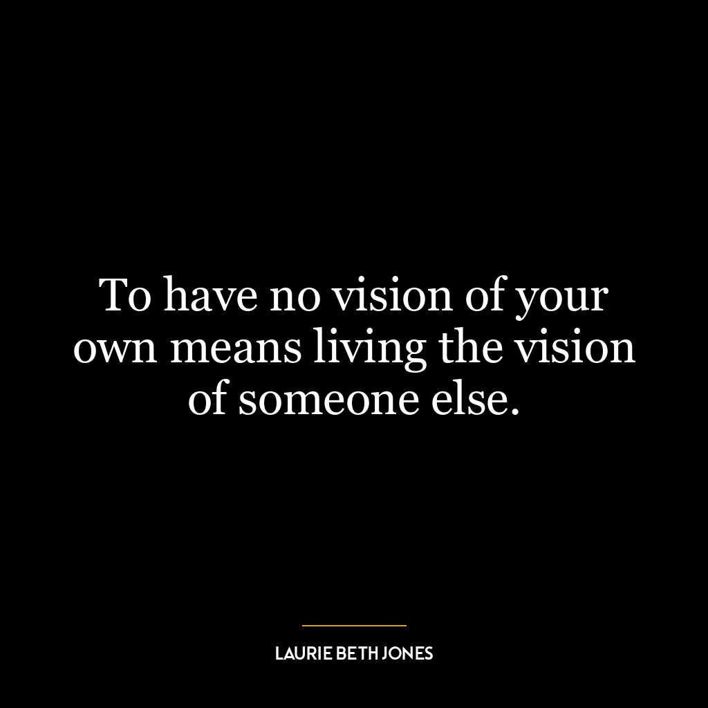 To have no vision of your own means living the vision of someone else.