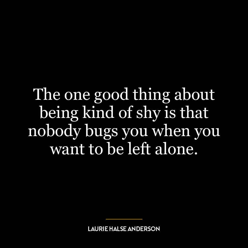 The one good thing about being kind of shy is that nobody bugs you when you want to be left alone.