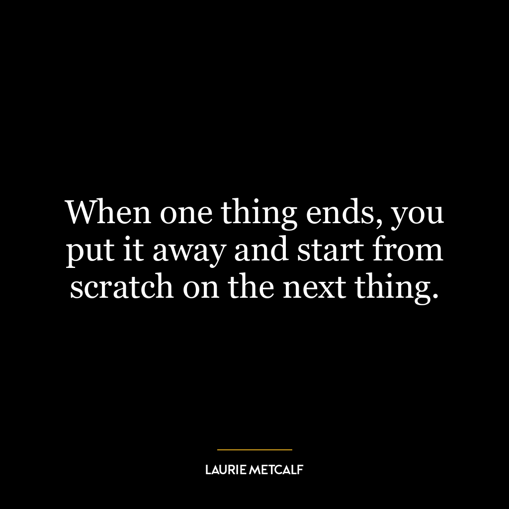 When one thing ends, you put it away and start from scratch on the next thing.