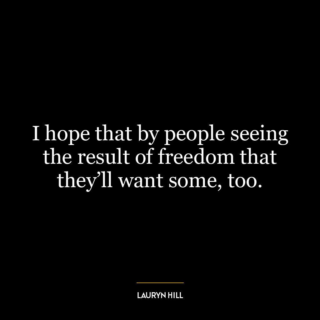 I hope that by people seeing the result of freedom that they’ll want some, too.