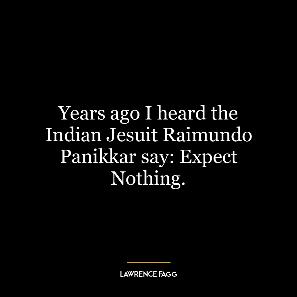 Years ago I heard the Indian Jesuit Raimundo Panikkar say: Expect Nothing.