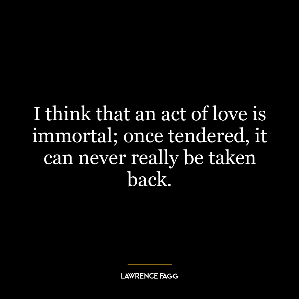 I think that an act of love is immortal; once tendered, it can never really be taken back.