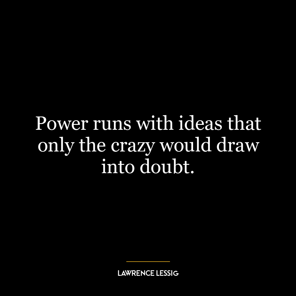 Power runs with ideas that only the crazy would draw into doubt.