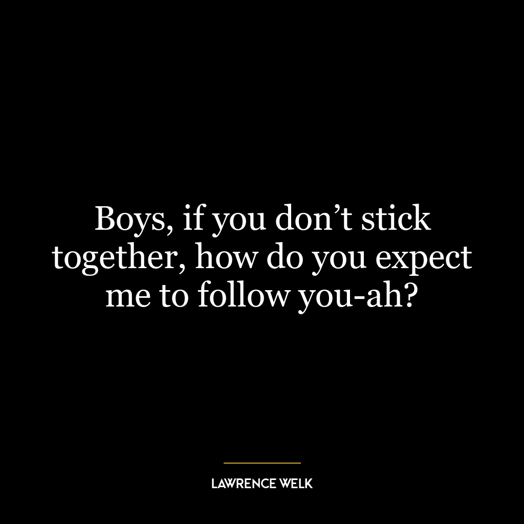 Boys, if you don’t stick together, how do you expect me to follow you-ah?