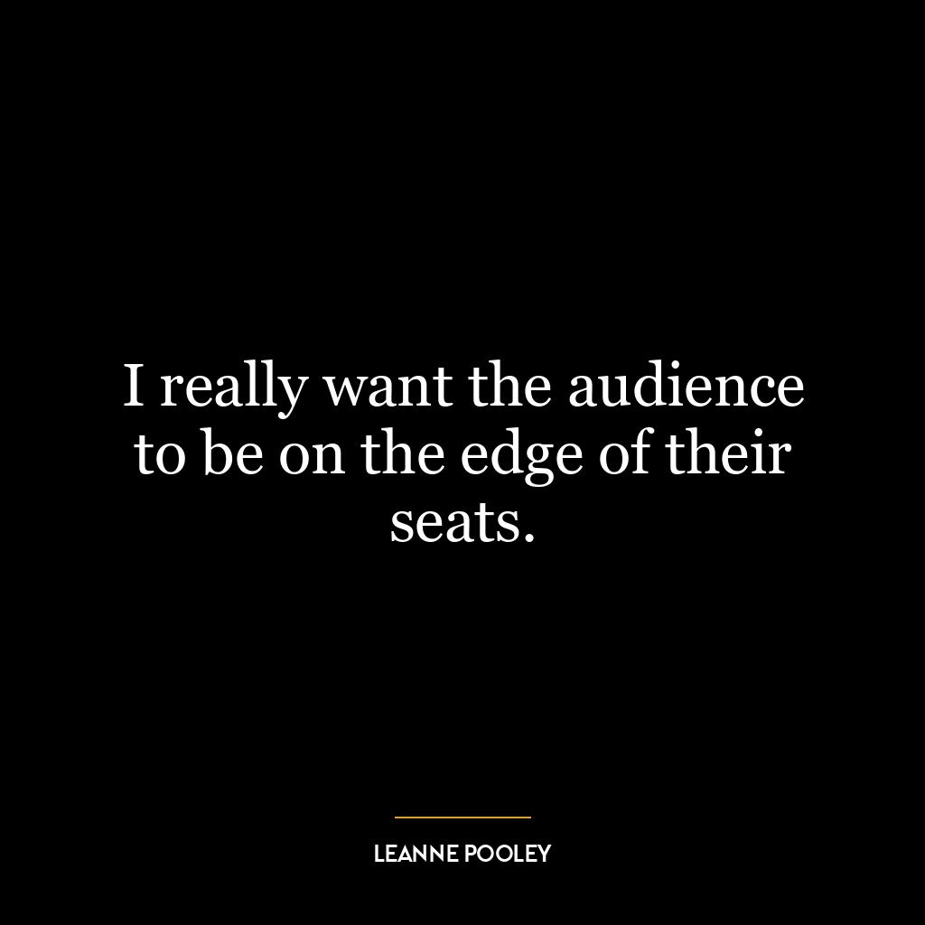 I really want the audience to be on the edge of their seats.