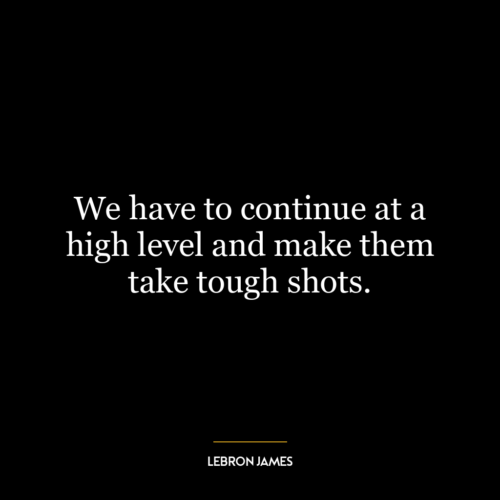 We have to continue at a high level and make them take tough shots.