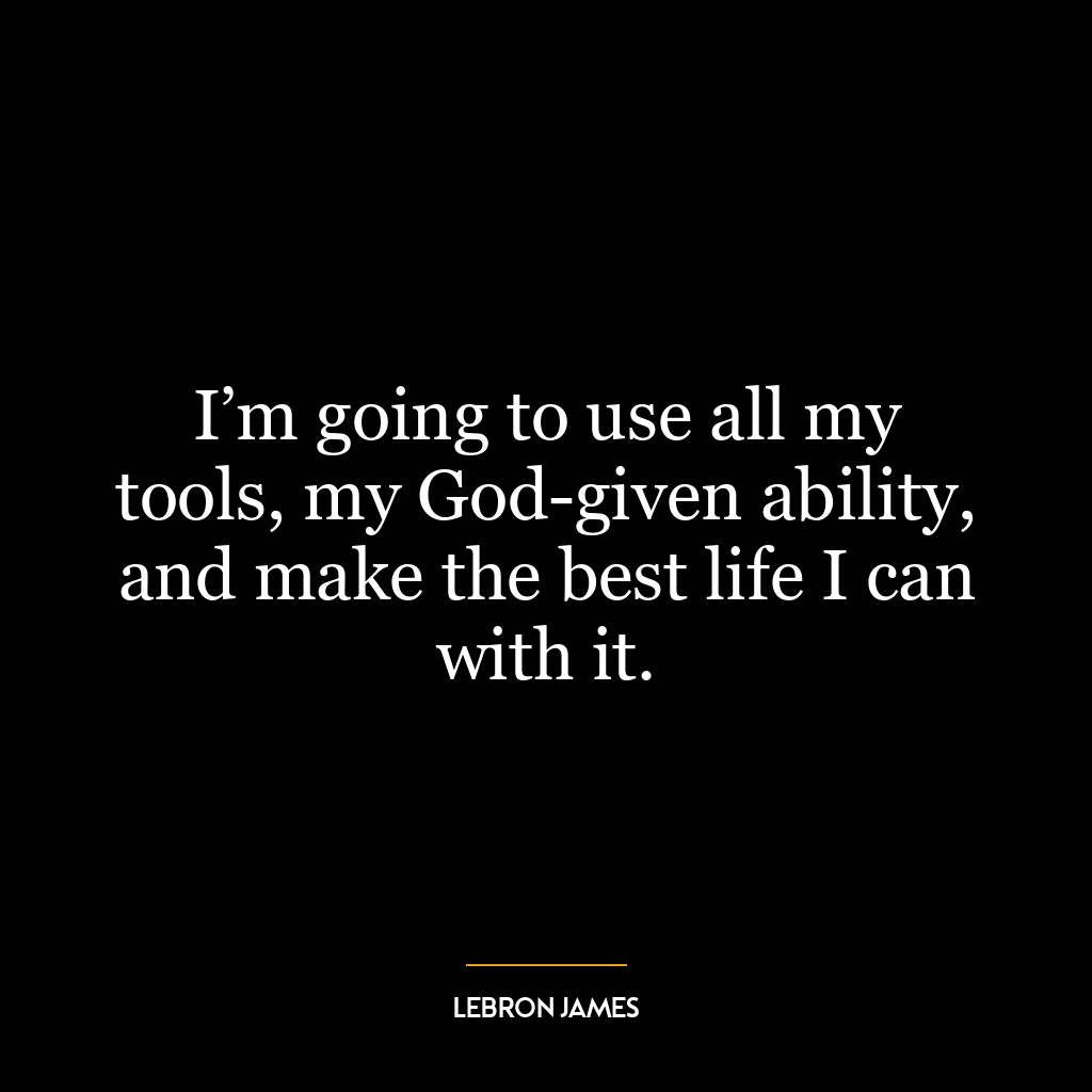 I’m going to use all my tools, my God-given ability, and make the best life I can with it.