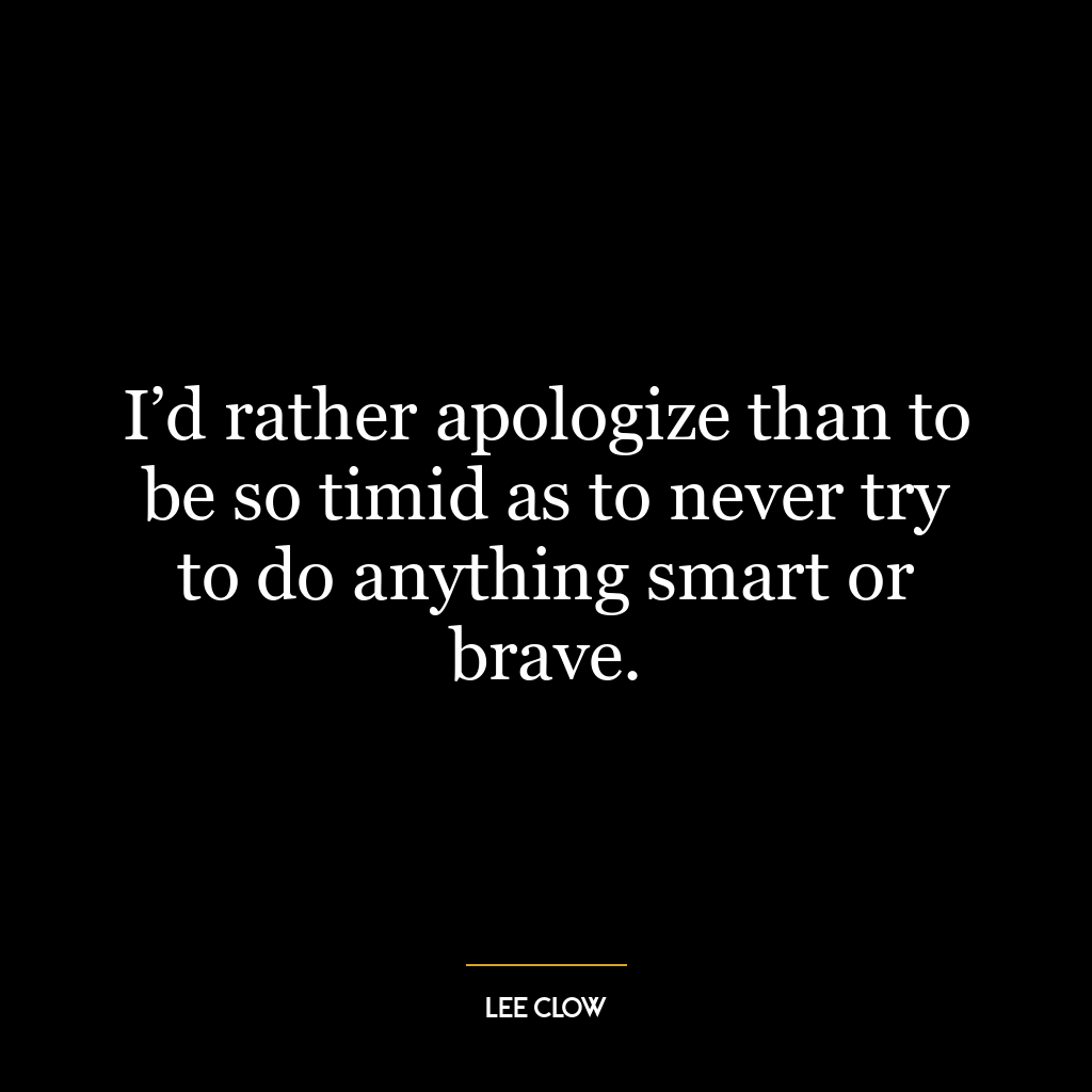 I’d rather apologize than to be so timid as to never try to do anything smart or brave.