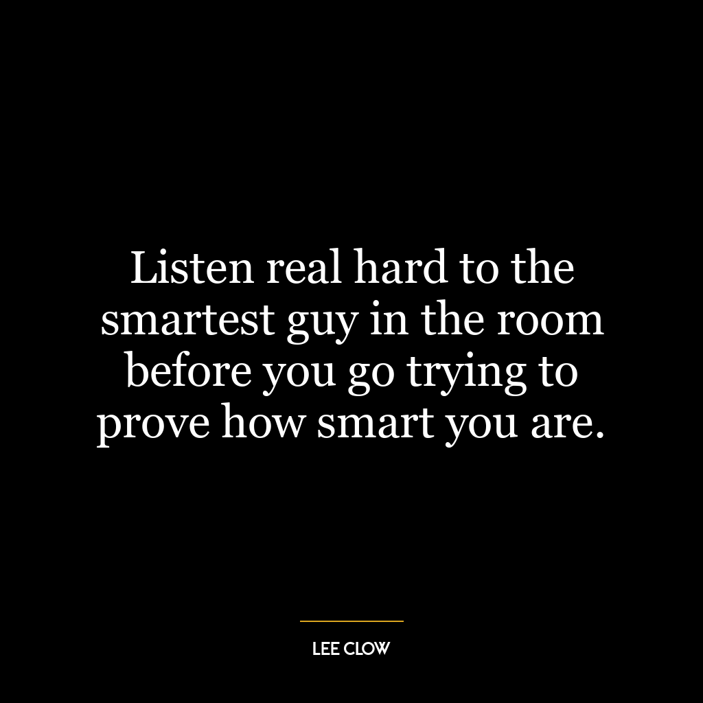 Listen real hard to the smartest guy in the room before you go trying to prove how smart you are.