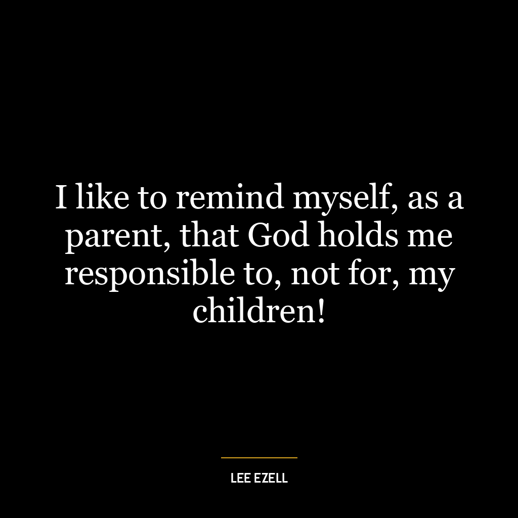 I like to remind myself, as a parent, that God holds me responsible to, not for, my children!