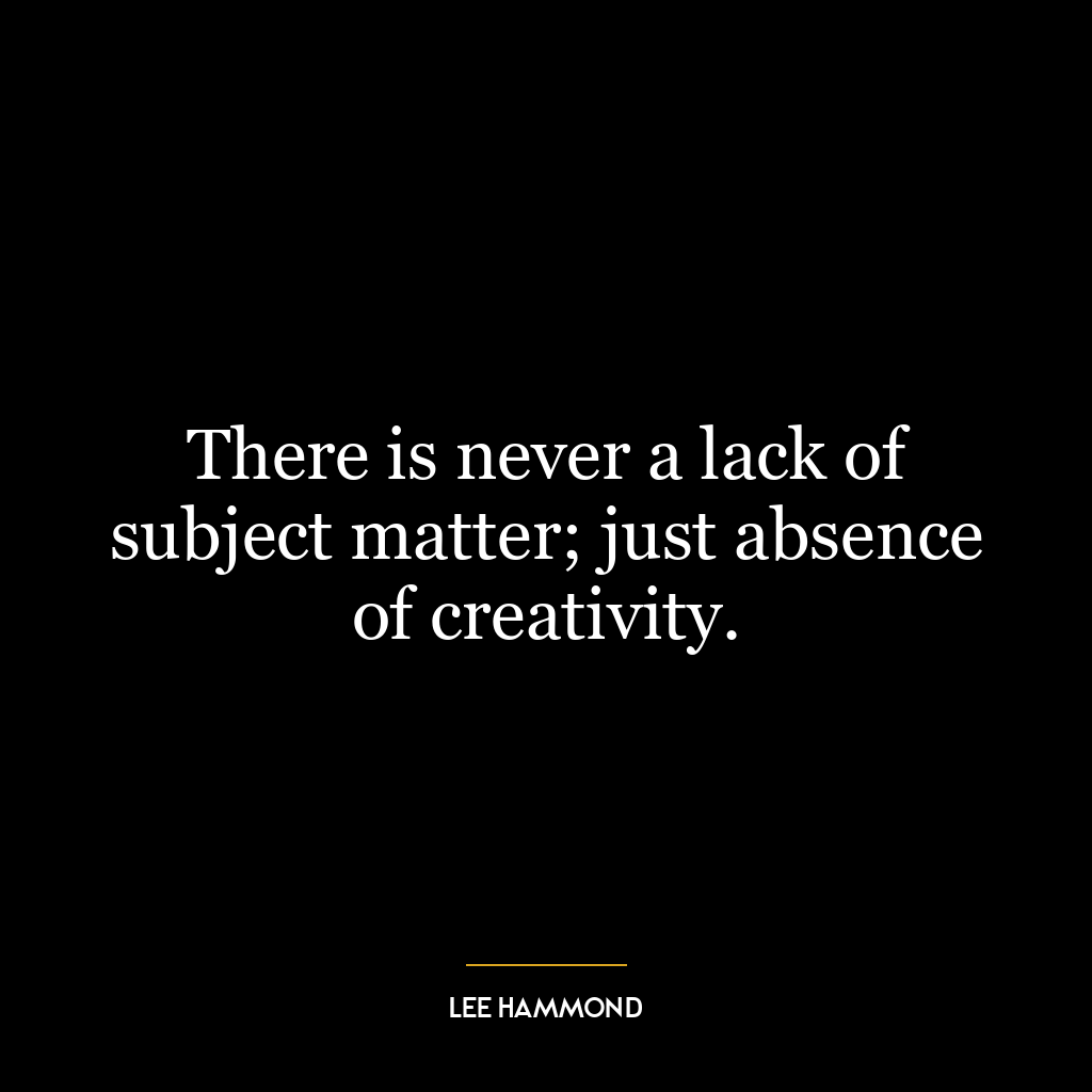 There is never a lack of subject matter; just absence of creativity.