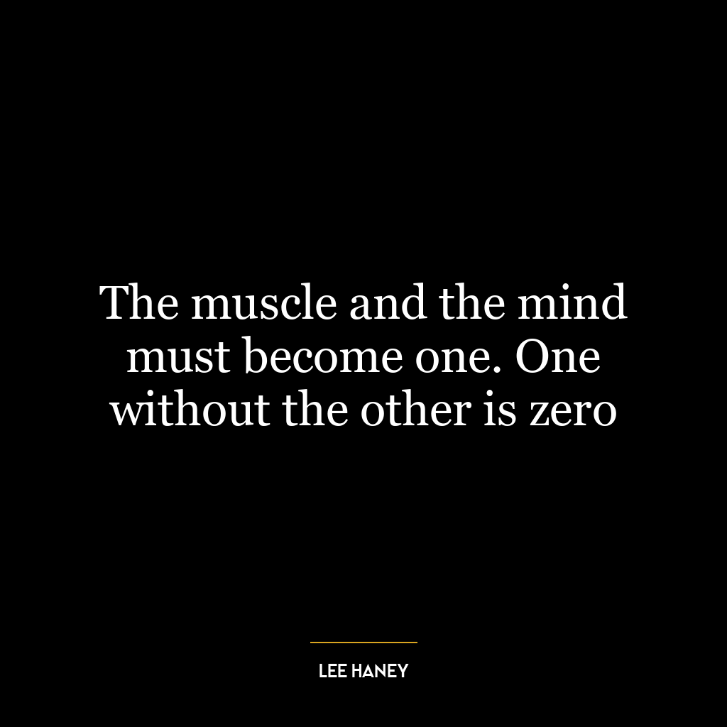 The muscle and the mind must become one. One without the other is zero