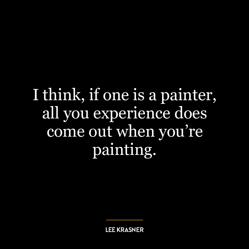 I think, if one is a painter, all you experience does come out when you’re painting.