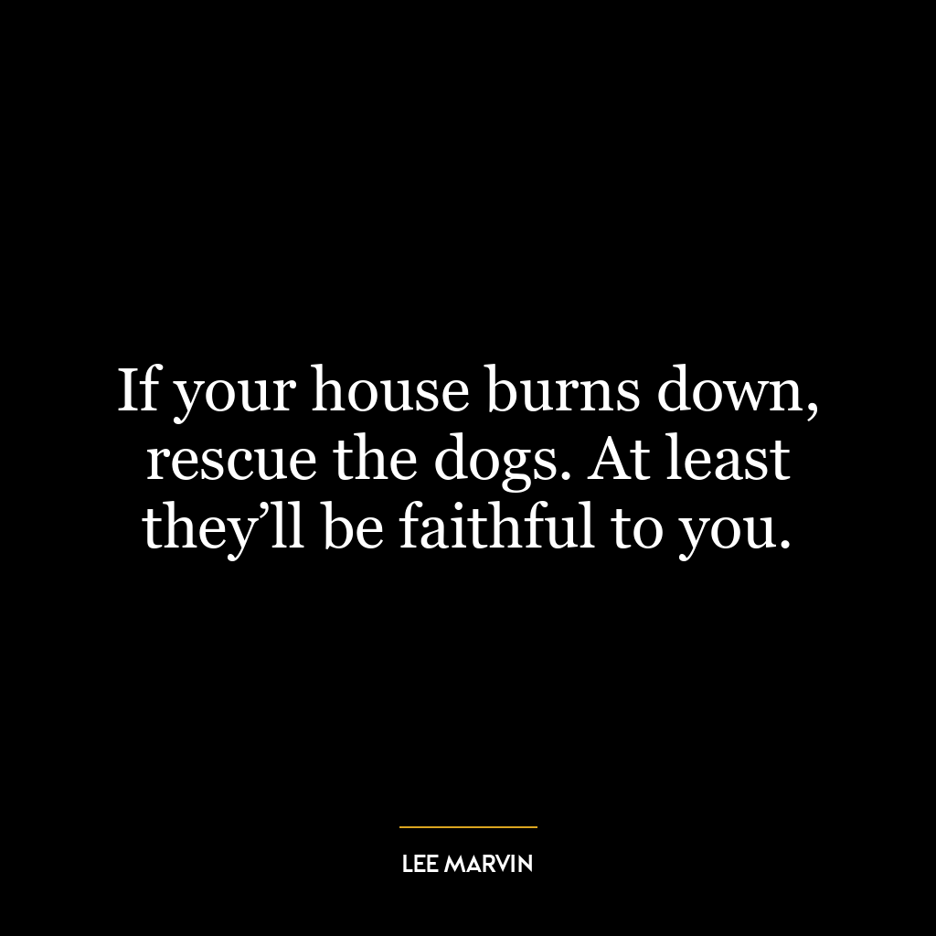 If your house burns down, rescue the dogs. At least they’ll be faithful to you.