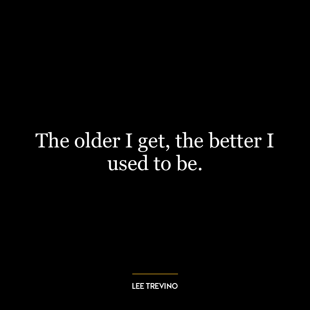 The older I get, the better I used to be.