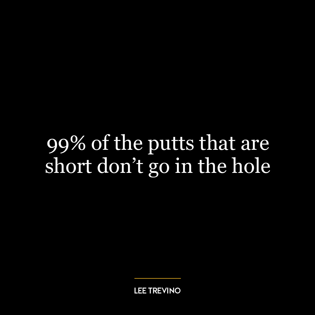 99% of the putts that are short don’t go in the hole