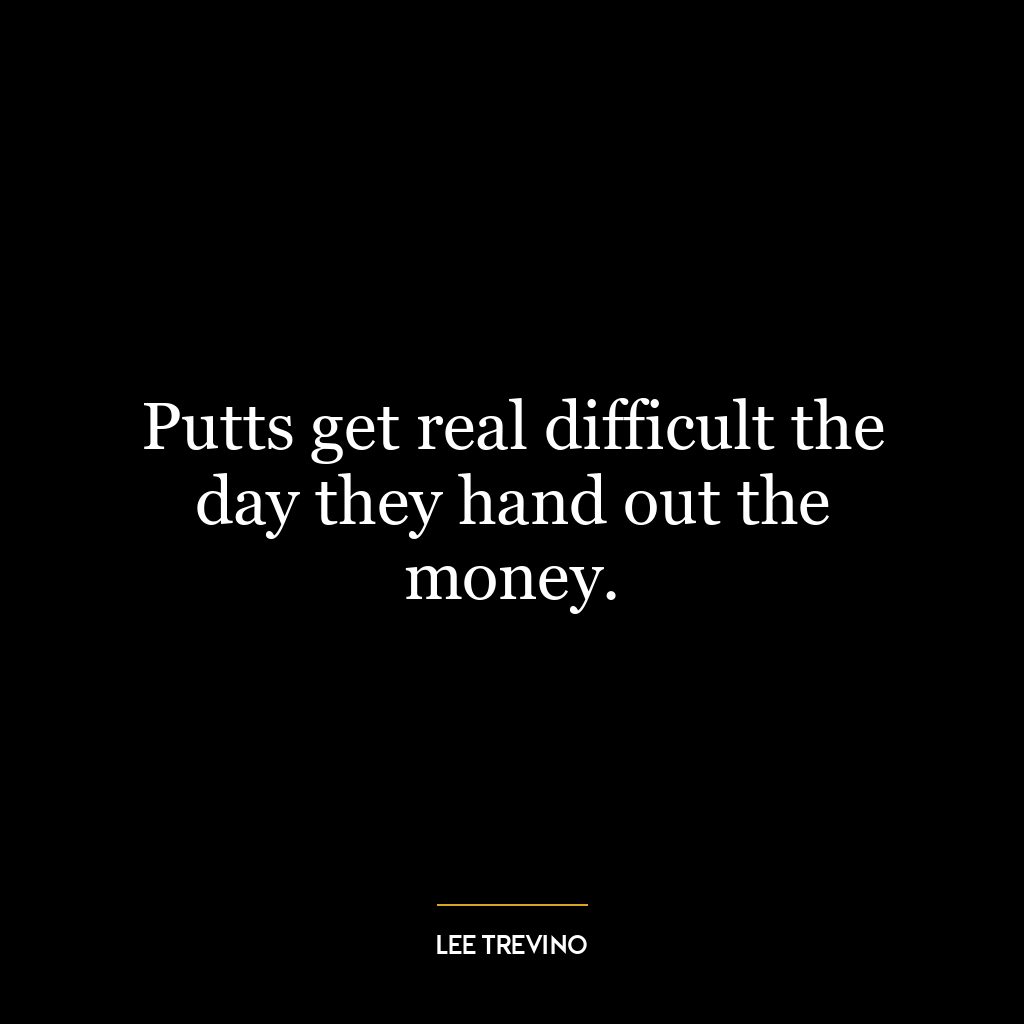 Putts get real difficult the day they hand out the money.