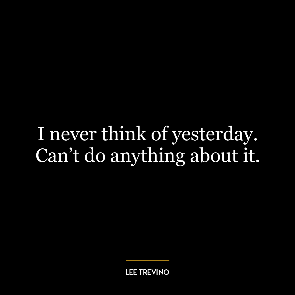 I never think of yesterday. Can’t do anything about it.