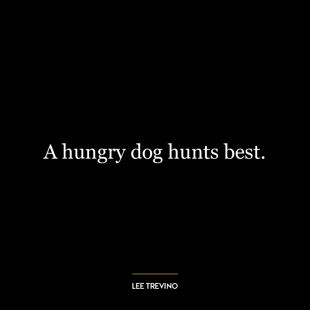 A hungry dog hunts best.