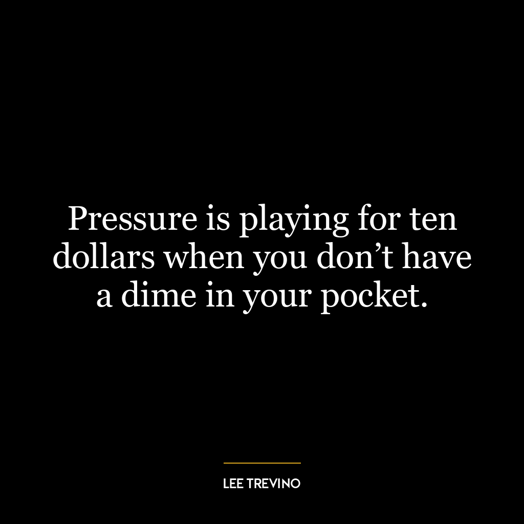 Pressure is playing for ten dollars when you don’t have a dime in your pocket.