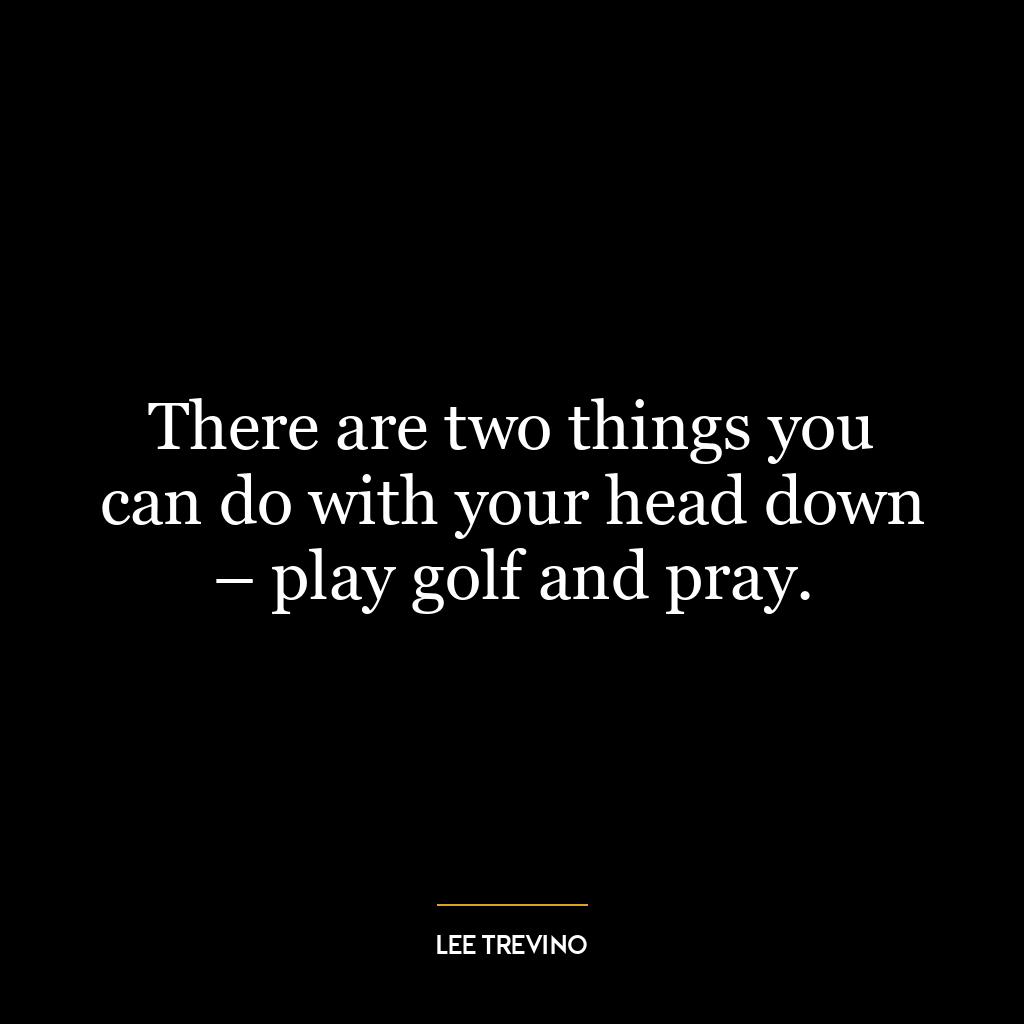 There are two things you can do with your head down – play golf and pray.