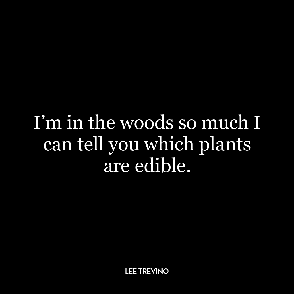 I’m in the woods so much I can tell you which plants are edible.