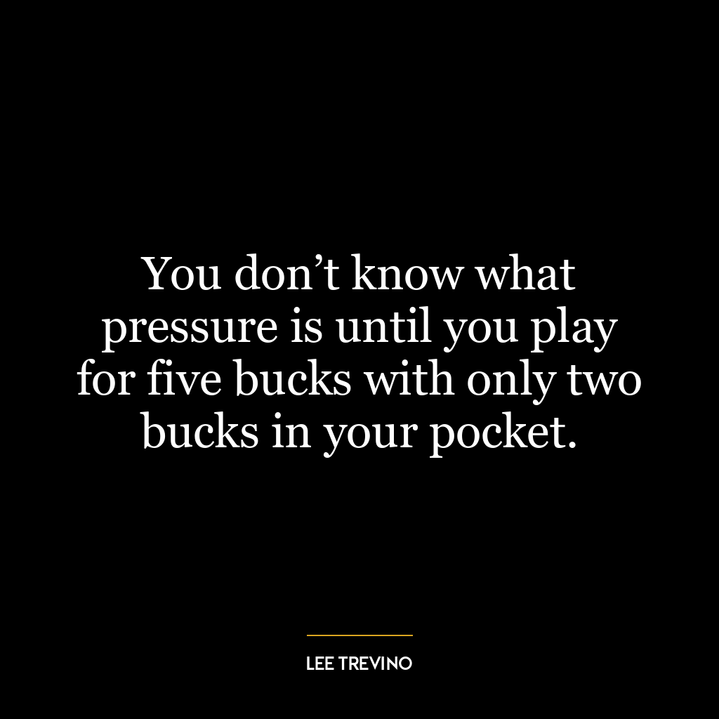 You don’t know what pressure is until you play for five bucks with only two bucks in your pocket.