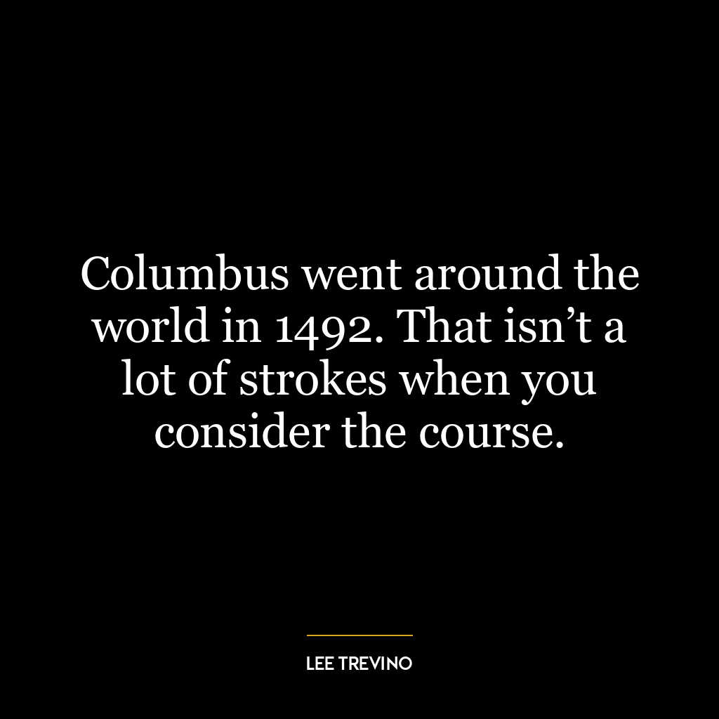 Columbus went around the world in 1492. That isn’t a lot of strokes when you consider the course.