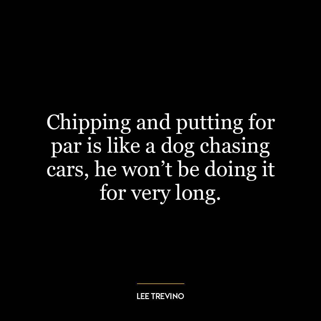 Chipping and putting for par is like a dog chasing cars, he won’t be doing it for very long.