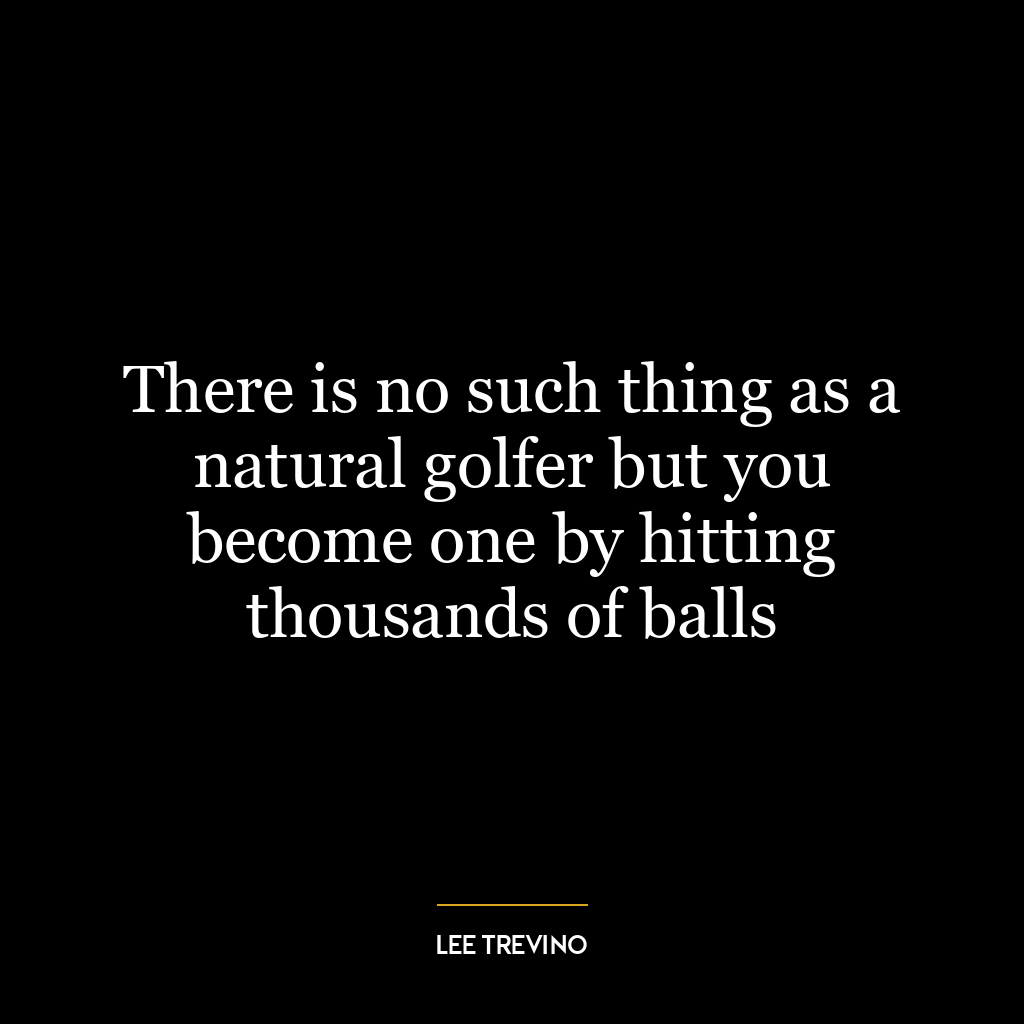 There is no such thing as a natural golfer but you become one by hitting thousands of balls