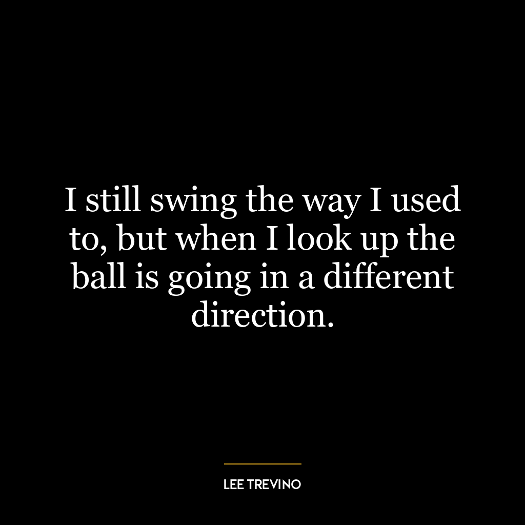 I still swing the way I used to, but when I look up the ball is going in a different direction.