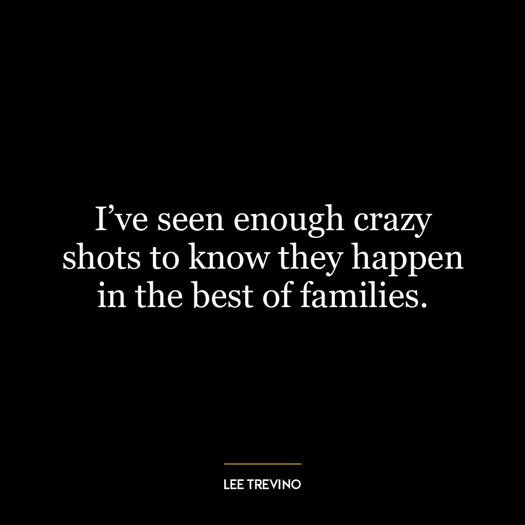 I’ve seen enough crazy shots to know they happen in the best of families.