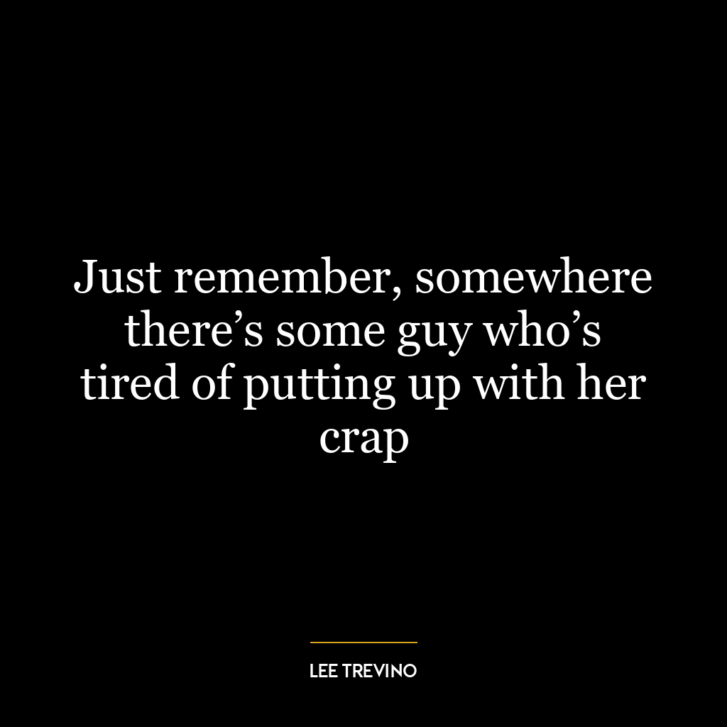 Just remember, somewhere there’s some guy who’s tired of putting up with her crap