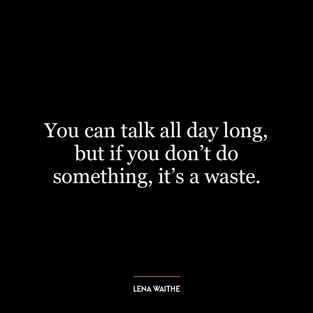 You can talk all day long, but if you don’t do something, it’s a waste.