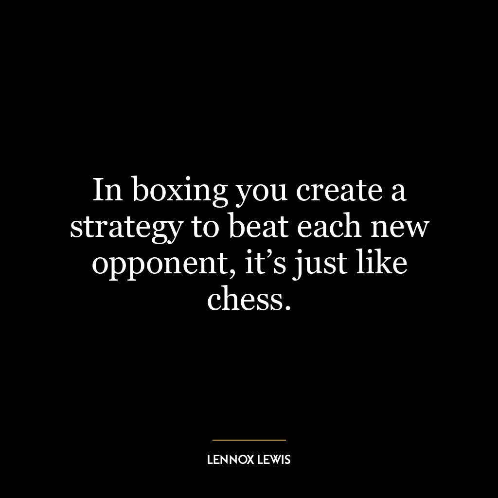 In boxing you create a strategy to beat each new opponent, it’s just like chess.