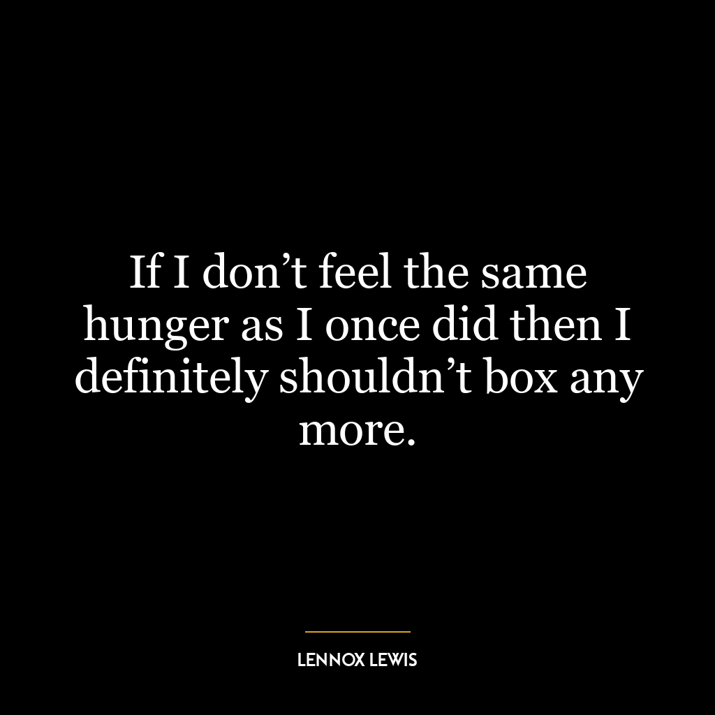 If I don’t feel the same hunger as I once did then I definitely shouldn’t box any more.