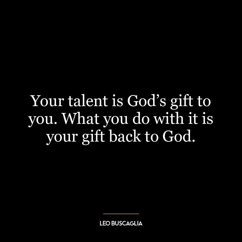 Your talent is God’s gift to you. What you do with it is your gift back to God.