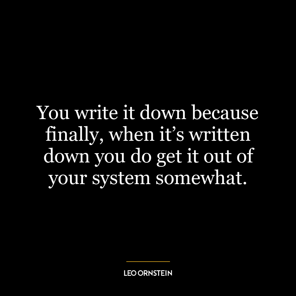 You write it down because finally, when it’s written down you do get it out of your system somewhat.