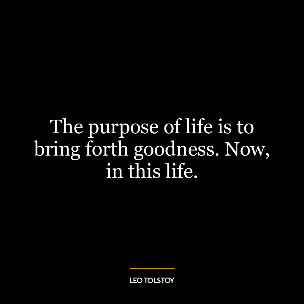 The purpose of life is to bring forth goodness. Now, in this life.