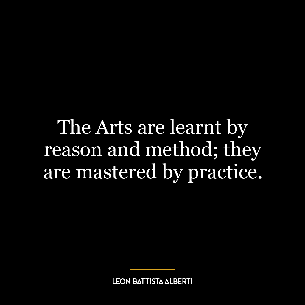 The Arts are learnt by reason and method; they are mastered by practice.