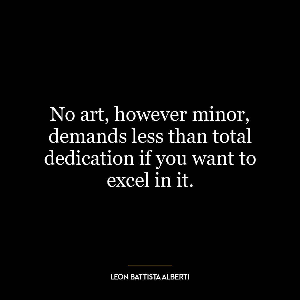 No art, however minor, demands less than total dedication if you want to excel in it.