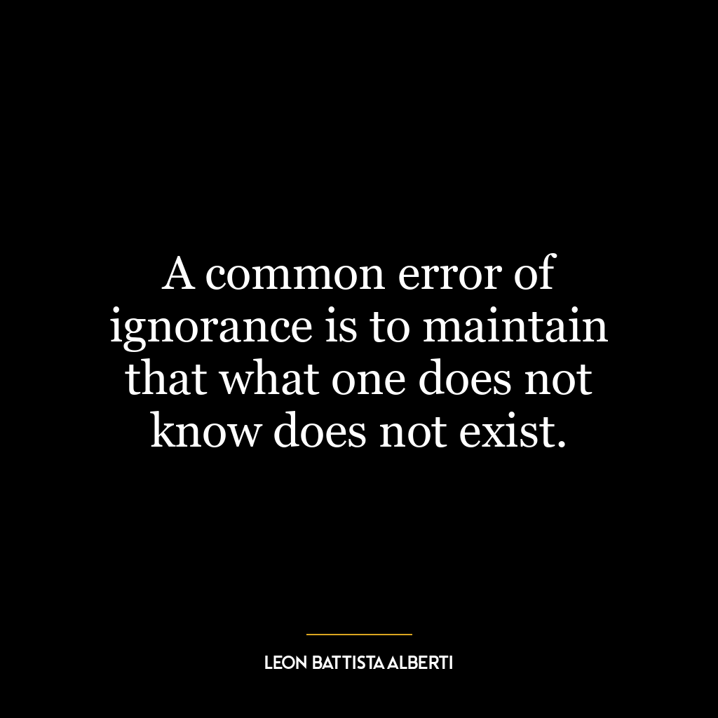 A common error of ignorance is to maintain that what one does not know does not exist.