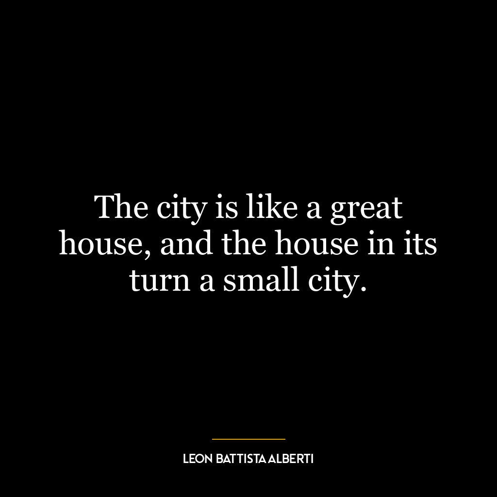 The city is like a great house, and the house in its turn a small city.