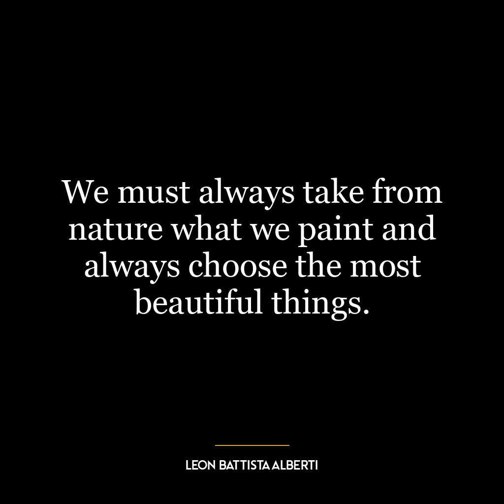 We must always take from nature what we paint and always choose the most beautiful things.