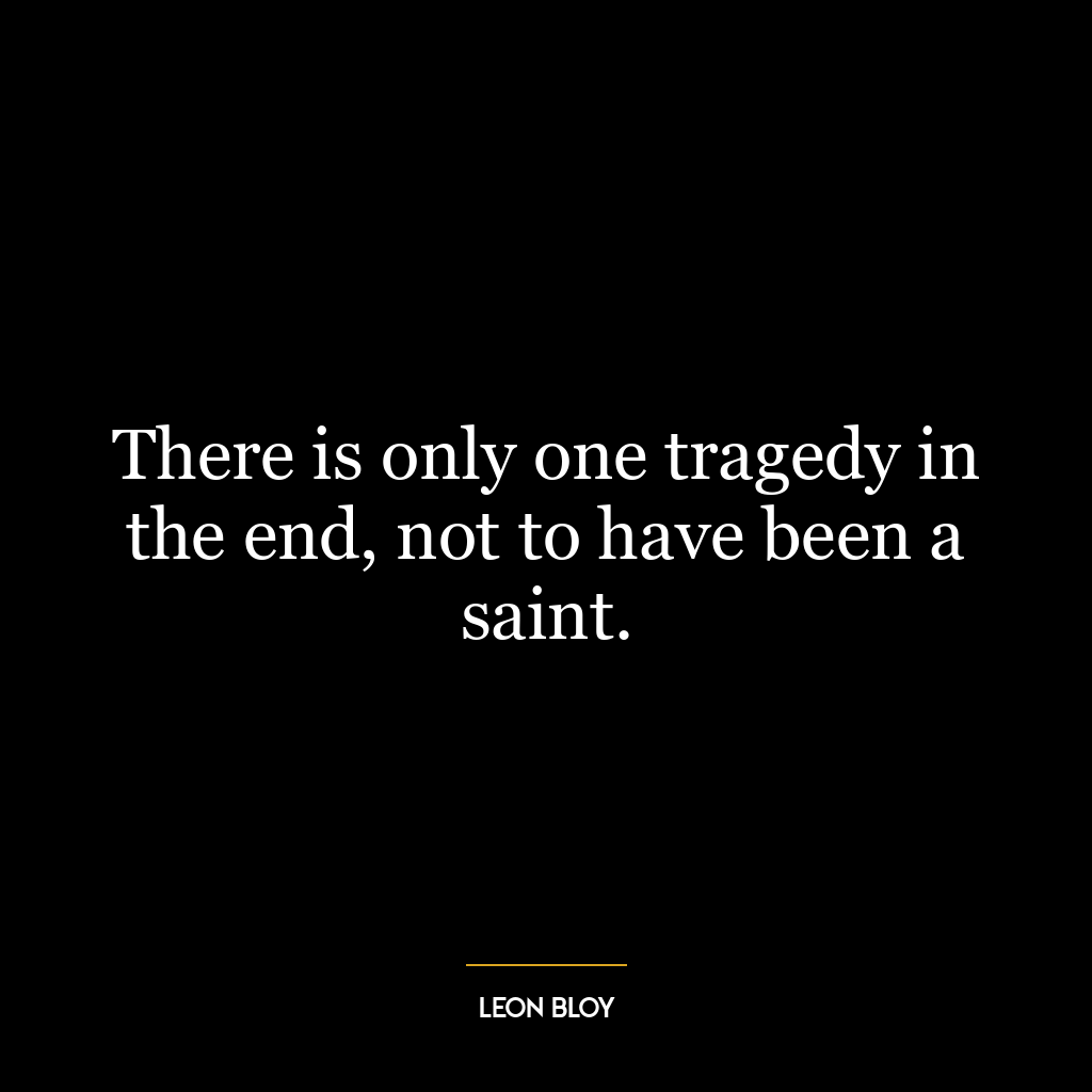 There is only one tragedy in the end, not to have been a saint.